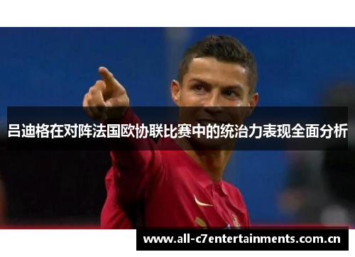 吕迪格在对阵法国欧协联比赛中的统治力表现全面分析