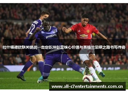 拉什福德欧联关键战一击定乾坤彰显核心价值与英格兰荣耀之路书写传奇 拉什福德欧联关键战一击定乾坤彰显核心价值与英格兰荣耀之路书写传奇