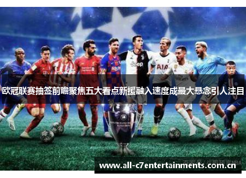 欧冠联赛抽签前瞻聚焦五大看点新援融入速度成最大悬念引人注目